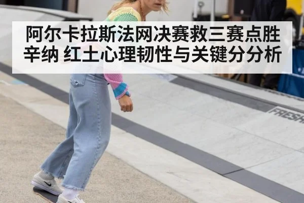 阿尔卡拉斯法网决赛救三赛点胜辛纳 红土心理韧性与关键分分析